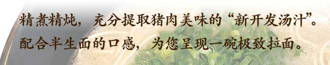 炊き回しをする事で､たっぷりと豚の旨味を搾り出した｢新開発スープ｣。半生麺の食感にもこだわった極みの一杯を作りました。